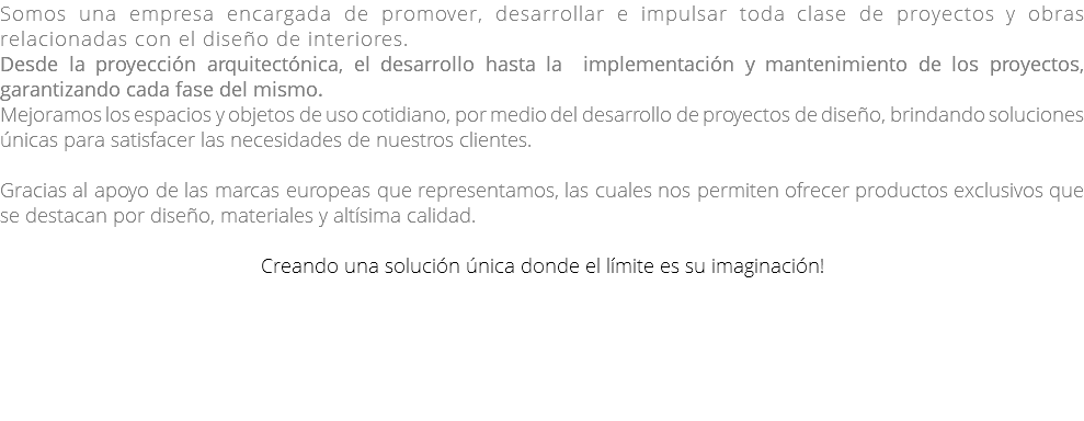 Somos una empresa encargada de promover, desarrollar e impulsar toda clase de proyectos y obras relacionadas con el diseño de interiores. Desde la proyección arquitectónica, el desarrollo hasta la implementación y mantenimiento de los proyectos, garantizando cada fase del mismo. Mejoramos los espacios y objetos de uso cotidiano, por medio del desarrollo de proyectos de diseño, brindando soluciones únicas para satisfacer las necesidades de nuestros clientes. Gracias al apoyo de las marcas europeas que representamos, las cuales nos permiten ofrecer productos exclusivos que se destacan por diseño, materiales y altísima calidad. Creando una solución única donde el límite es su imaginación! 