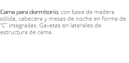 &nbsp;Cama para dormitorio, con base de madera sólida, cabecera y mesas de noche en forma de “C” integradas. Gavetas en laterales de estructura de cama. 
