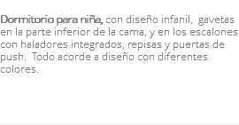 &nbsp;Dormitorio para niña, con diseño infanil, gavetas en la parte inferior de la cama, y en los escalones con haladores integrados, repisas y puertas de push. Todo acorde a diseño con diferentes colores. 
