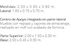 &nbsp;Medidas: 2.30 x 0.90 x 0.80 m. Lateral: 1.60 x 0.70 x 0.70 m. Centro de Apoyo integrado en parte lateral Mueble con repisas y cajones de almacenaje, realizado en mdf con acabado de formica. Parte Superior: 2.00 x 1.50 x 0.30 m. Base: 2.50 x 0.45 x 0.30 m. 