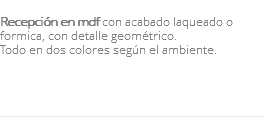 &nbsp;Recepción en mdf con acabado laqueado o formica, con detalle geométrico. Todo en dos colores según el ambiente. 